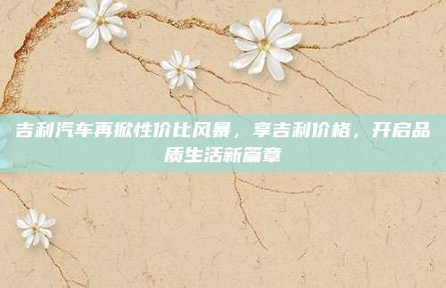 吉利汽车再掀性价比风暴，享吉利价格，开启品质生活新篇章