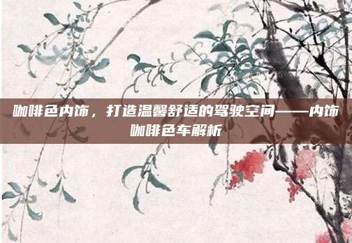咖啡色内饰，打造温馨舒适的驾驶空间——内饰咖啡色车解析