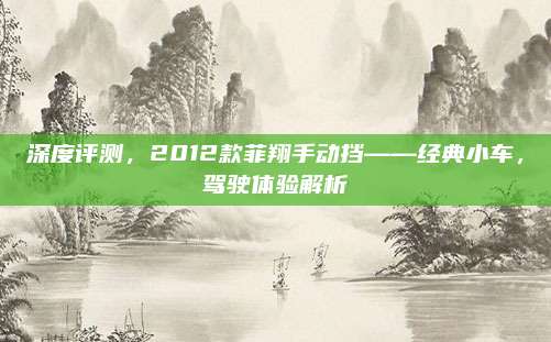 深度评测，2012款菲翔手动挡——经典小车，驾驶体验解析