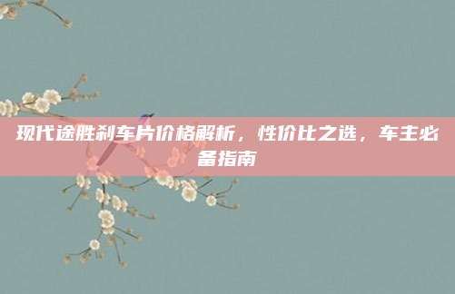 现代途胜刹车片价格解析,性价比之选,车主必备指南