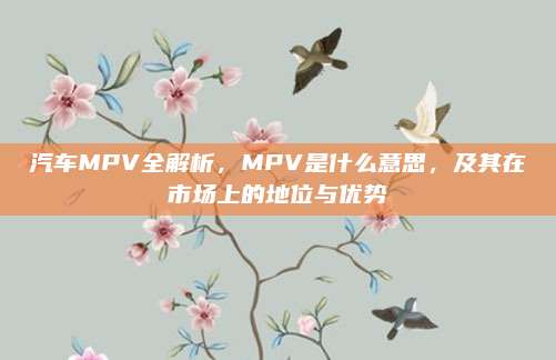 汽车MPV全解析,MPV是什么意思,及其在市场上的地位与优势