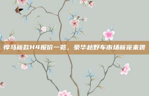 悍马新款H4报价一览,豪华越野车市场新宠来袭