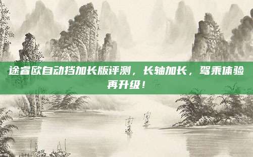 途睿欧自动挡加长版评测,长轴加长,驾乘体验再升级!