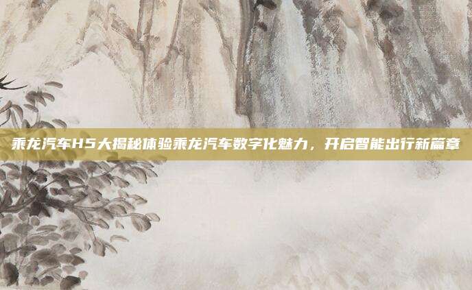 乘龙汽车H5大揭秘体验乘龙汽车数字化魅力,开启智能出行新篇章