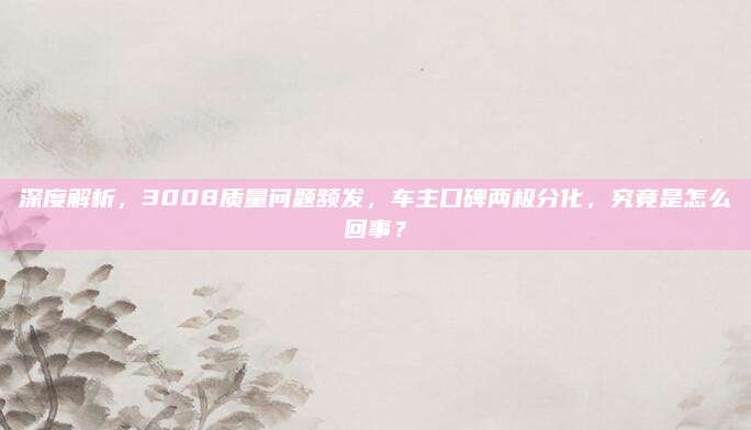深度解析,3008质量问题频发,车主口碑两极分化,究竟是怎么回事?