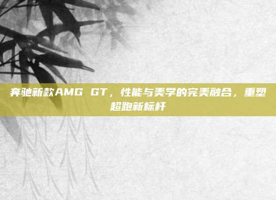 奔驰新款AMG GT,性能与美学的完美融合,重塑超跑新标杆