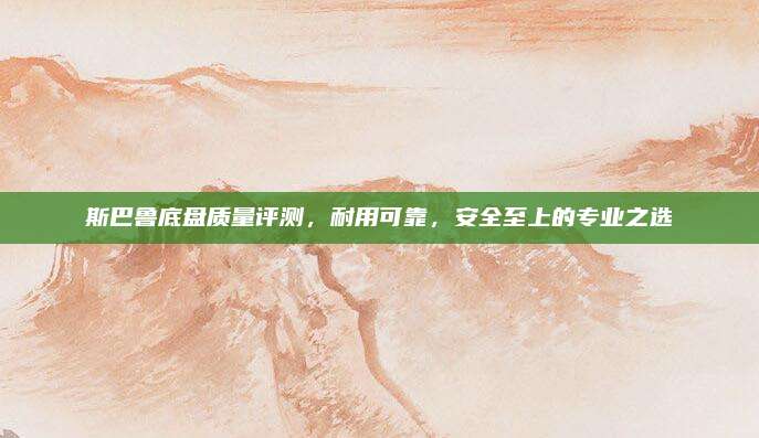 斯巴鲁底盘质量评测,耐用可靠,安全至上的专业之选