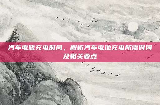 汽车电瓶充电时间,解析汽车电池充电所需时间及相关要点