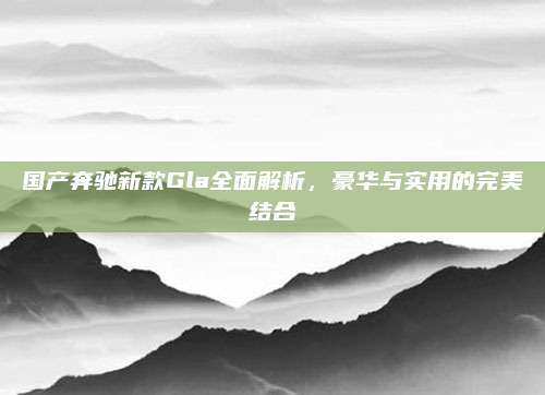 国产奔驰新款Gla全面解析，豪华与实用的完美结合