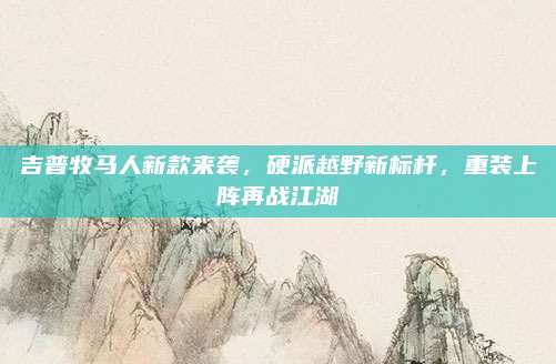 吉普牧马人新款来袭,硬派越野新标杆,重装上阵再战江湖