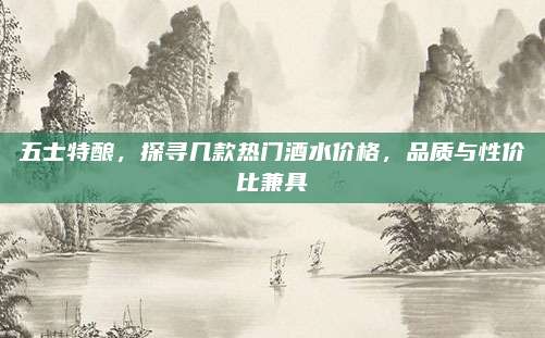 五士特酿,探寻几款热门酒水价格,品质与性价比兼具