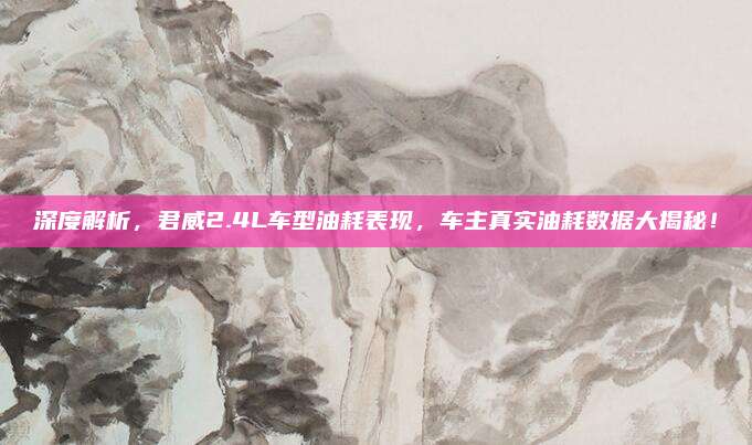 深度解析,君威2.4L车型油耗表现,车主真实油耗数据大揭秘!