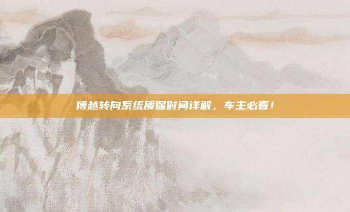 博越转向系统质保时间详解,车主必看!