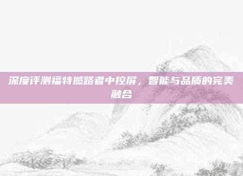 深度评测福特撼路者中控屏，智能与品质的完美融合