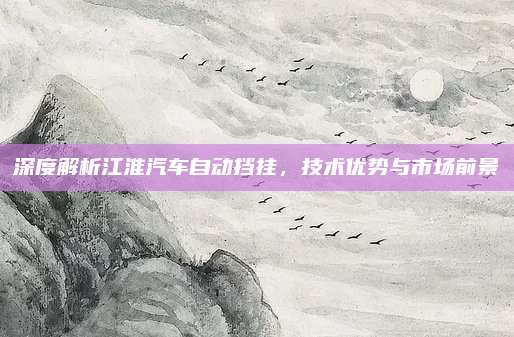 深度解析江淮汽车自动挡挂,技术优势与市场前景