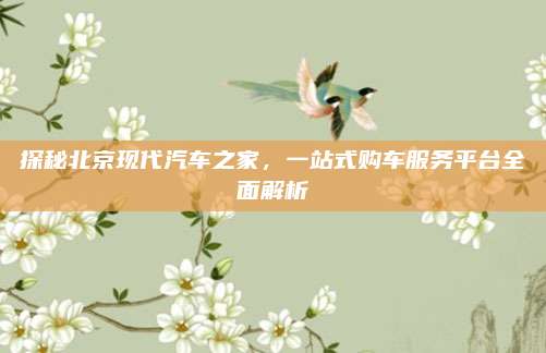 探秘北京现代汽车之家,一站式购车服务平台全面解析
