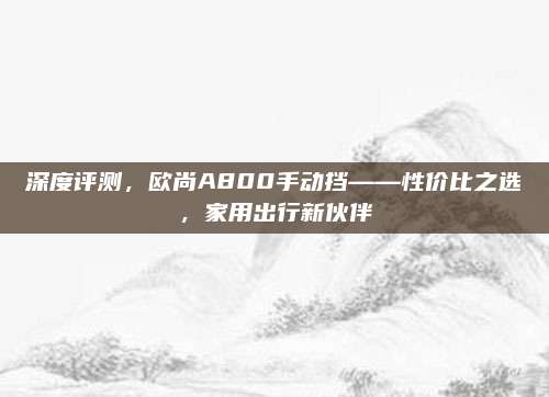 深度评测,欧尚A800手动挡——性价比之选,家用出行新伙伴