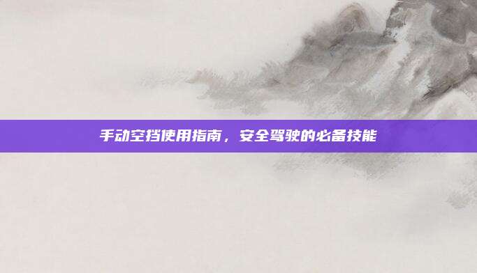 手动空挡使用指南，安全驾驶的必备技能