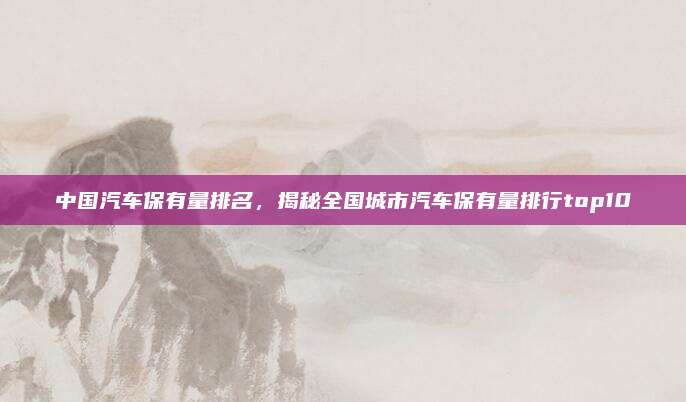 中国汽车保有量排名,揭秘全国城市汽车保有量排行top10