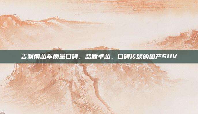 吉利博越车质量口碑,品质卓越,口碑传颂的国产SUV