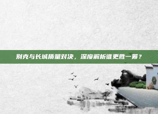 别克与长城质量对决，深度解析谁更胜一筹？