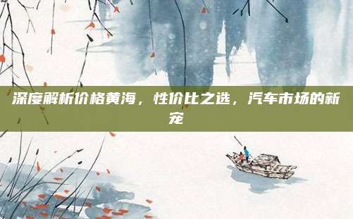 深度解析价格黄海,性价比之选,汽车市场的新宠