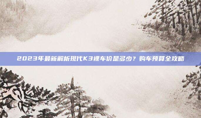 2023年最新解析现代K3裸车价是多少？购车预算全攻略