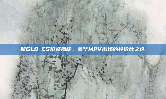 新GL8 ES价格揭秘,豪华MPV市场的性价比之选
