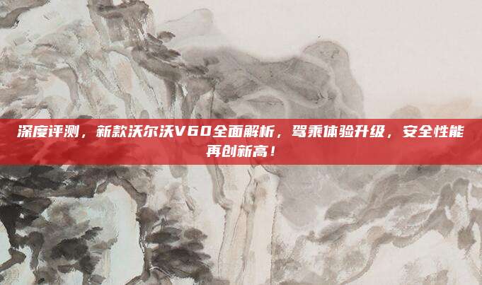 深度评测,新款沃尔沃V60全面解析,驾乘体验升级,安全性能再创新高!