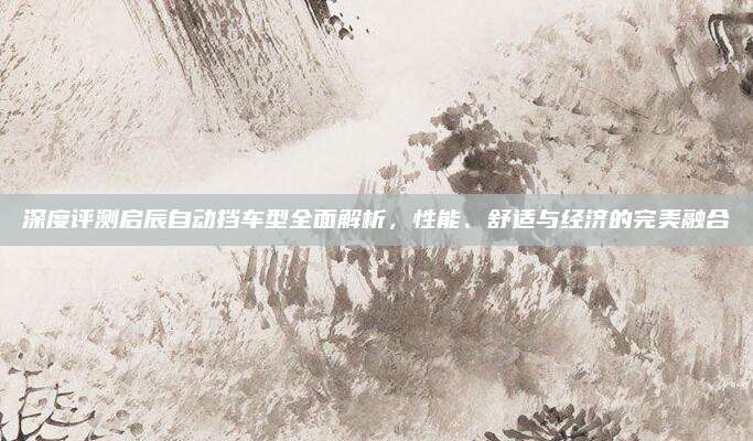 深度评测启辰自动挡车型全面解析,性能、舒适与经济的完美融合