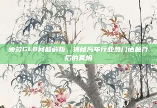 新款GL8问题解析，揭秘汽车行业热门话题背后的真相