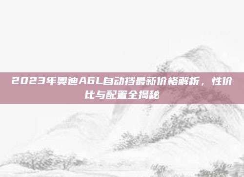 2023年奥迪A6L自动挡最新价格解析,性价比与配置全揭秘
