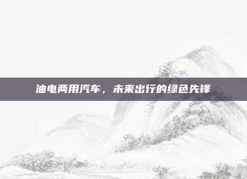 油电两用汽车，未来出行的绿色先锋
