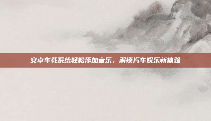 安卓车载系统轻松添加音乐,解锁汽车娱乐新体验