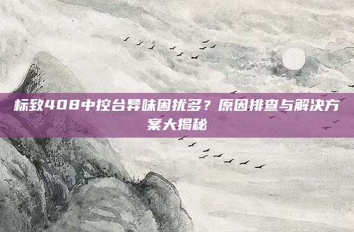 标致408中控台异味困扰多?原因排查与解决方案大揭秘