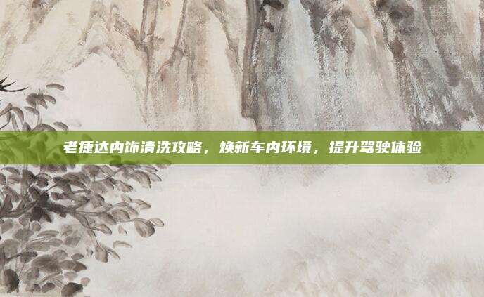 老捷达内饰清洗攻略,焕新车内环境,提升驾驶体验