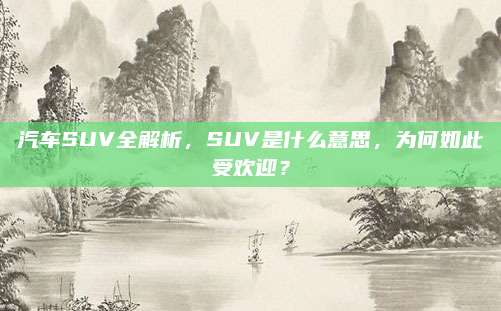 汽车SUV全解析,SUV是什么意思,为何如此受欢迎?