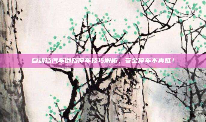 自动挡汽车倒挡停车技巧解析,安全停车不再难!