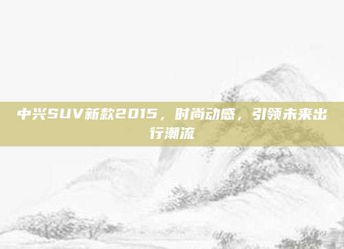 中兴SUV新款2015,时尚动感,引领未来出行潮流