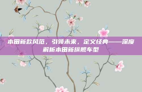 本田新款风范,引领未来,定义经典——深度解析本田新旗舰车型