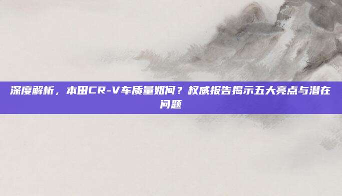深度解析,本田CR-V车质量如何?权威报告揭示五大亮点与潜在问题