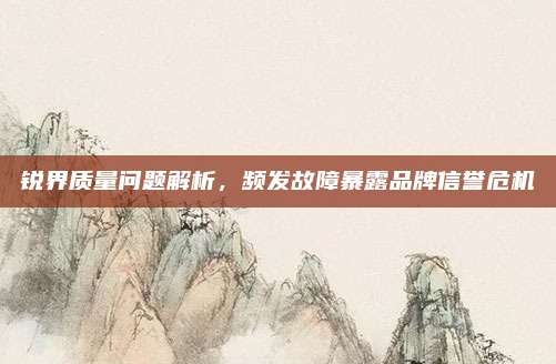 锐界质量问题解析,频发故障暴露品牌信誉危机