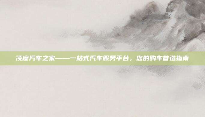 凌度汽车之家——一站式汽车服务平台,您的购车首选指南