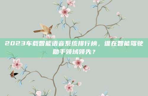 2023车载智能语音系统排行榜,谁在智能驾驶助手领域领先?