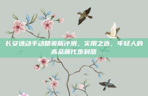 长安逸动手动精英版评测,实用之选,年轻人的高品质代步利器