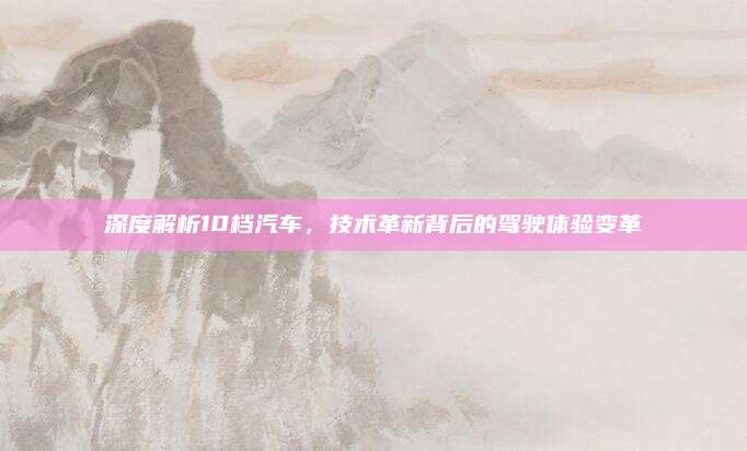 深度解析10档汽车，技术革新背后的驾驶体验变革