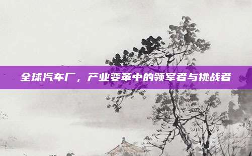 全球汽车厂,产业变革中的领军者与挑战者