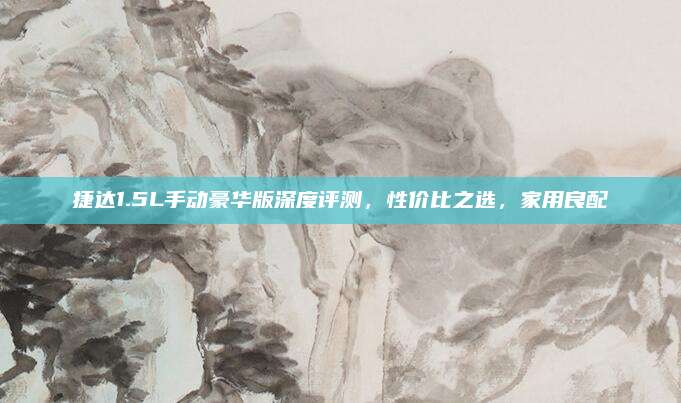 捷达1.5L手动豪华版深度评测,性价比之选,家用良配