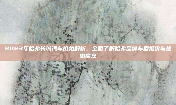 2023年哈弗长城汽车价格解析,全面了解哈弗品牌车型报价与优惠信息
