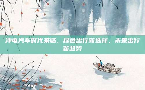 冲电汽车时代来临，绿色出行新选择，未来出行新趋势